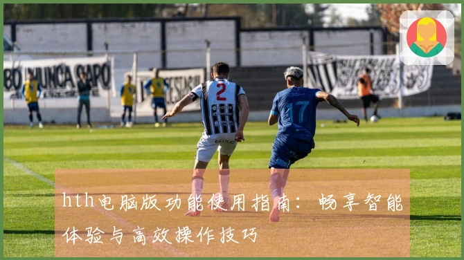 hth电脑版功能使用指南：畅享智能体验与高效操作技巧
