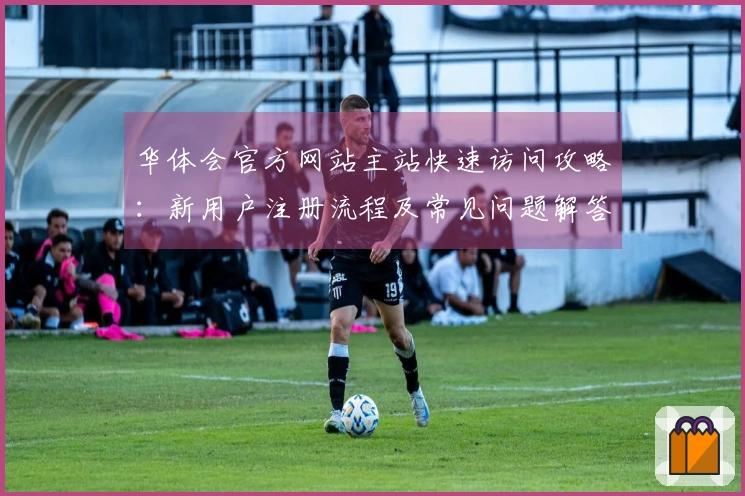 华体会官方网站主站快速访问攻略：新用户注册流程及常见问题解答