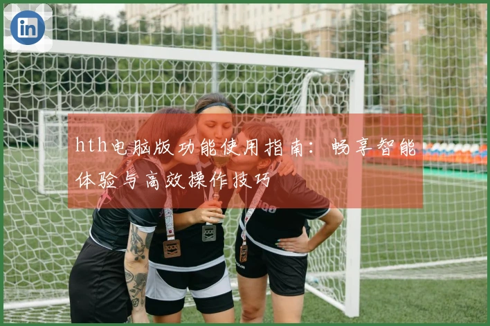 hth电脑版功能使用指南：畅享智能体验与高效操作技巧