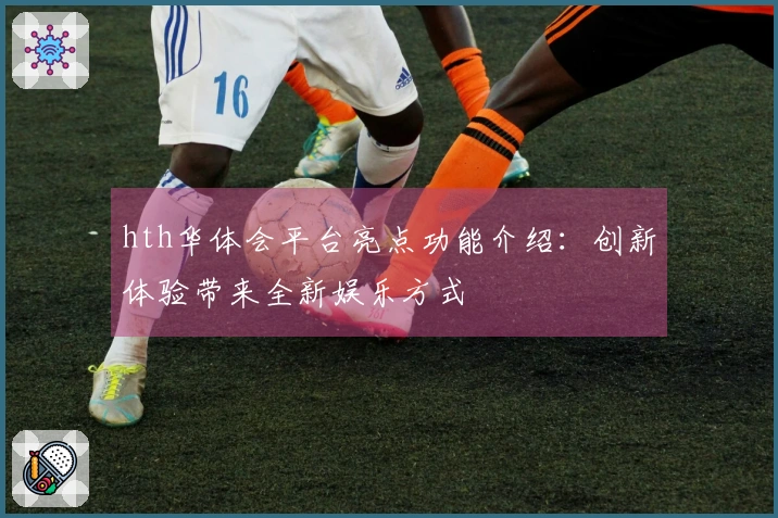 hth华体会平台亮点功能介绍：创新体验带来全新娱乐方式