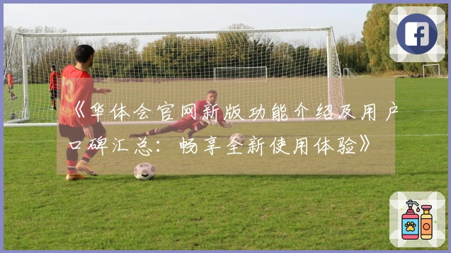 《华体会官网新版功能介绍及用户口碑汇总：畅享全新使用体验》