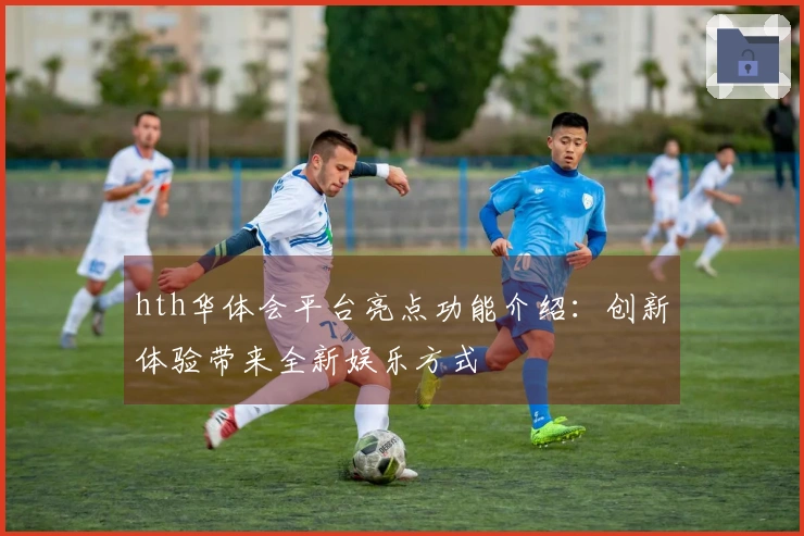hth华体会平台亮点功能介绍：创新体验带来全新娱乐方式