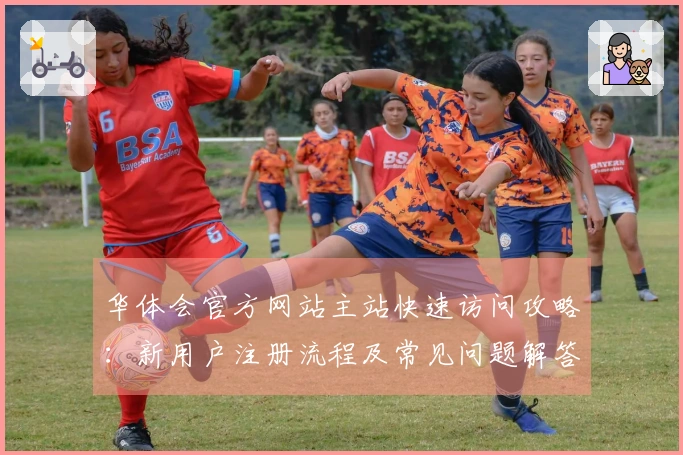 华体会官方网站主站快速访问攻略：新用户注册流程及常见问题解答